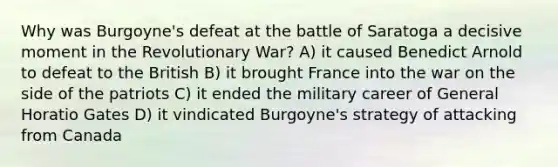 Why was Burgoyne's defeat at the battle of Saratoga a decisive moment in the Revolutionary War? A) it caused Benedict Arnold to defeat to the British B) it brought France into the war on the side of the patriots C) it ended the military career of General Horatio Gates D) it vindicated Burgoyne's strategy of attacking from Canada