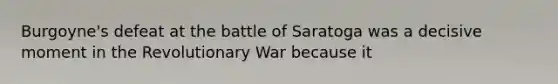 Burgoyne's defeat at the battle of Saratoga was a decisive moment in the Revolutionary War because it