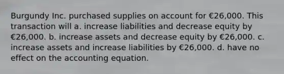 Burgundy Inc. purchased supplies on account for €26,000. This transaction will a. increase liabilities and decrease equity by €26,000. b. increase assets and decrease equity by €26,000. c. increase assets and increase liabilities by €26,000. d. have no effect on the accounting equation.