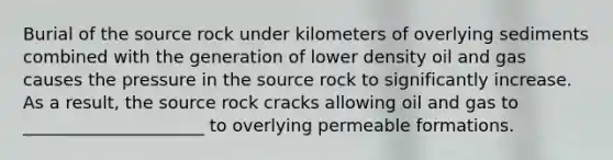 Burial of the source rock under kilometers of overlying sediments combined with the generation of lower density oil and gas causes the pressure in the source rock to significantly increase. As a result, the source rock cracks allowing oil and gas to _____________________ to overlying permeable formations.