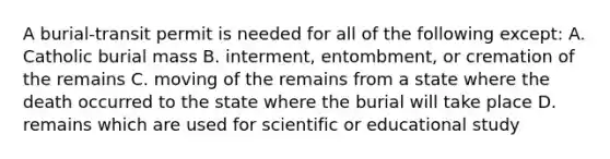 A burial-transit permit is needed for all of the following except: A. Catholic burial mass B. interment, entombment, or cremation of the remains C. moving of the remains from a state where the death occurred to the state where the burial will take place D. remains which are used for scientific or educational study