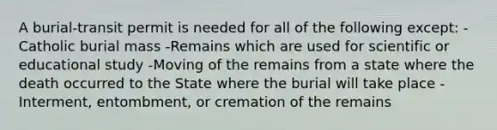 A burial-transit permit is needed for all of the following except: -Catholic burial mass -Remains which are used for scientific or educational study -Moving of the remains from a state where the death occurred to the State where the burial will take place -Interment, entombment, or cremation of the remains