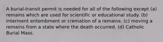 A burial-transit permit is needed for all of the following except (a) remains which are used for scientific or educational study. (b) interment entombment or cremation of a remains. (c) moving a remains from a state where the death occurred. (d) Catholic Burial Mass.