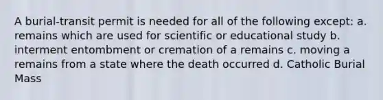 A burial-transit permit is needed for all of the following except: a. remains which are used for scientific or educational study b. interment entombment or cremation of a remains c. moving a remains from a state where the death occurred d. Catholic Burial Mass