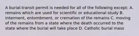 A burial-transit permit is needed for all of the following except: A. remains which are used for scientific or educational study B. interment, entombment, or cremation of the remains C. moving of the remains from a state where the death occurred to the state where the burial will take place D. Catholic burial mass