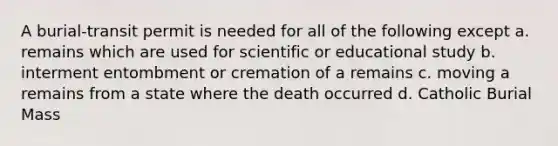 A burial-transit permit is needed for all of the following except a. remains which are used for scientific or educational study b. interment entombment or cremation of a remains c. moving a remains from a state where the death occurred d. Catholic Burial Mass