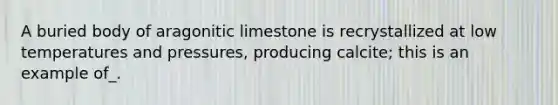 A buried body of aragonitic limestone is recrystallized at low temperatures and pressures, producing calcite; this is an example of_.