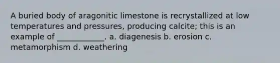 A buried body of aragonitic limestone is recrystallized at low temperatures and pressures, producing calcite; this is an example of ____________. a. diagenesis b. erosion c. metamorphism d. weathering