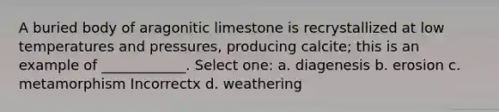 A buried body of aragonitic limestone is recrystallized at low temperatures and pressures, producing calcite; this is an example of ____________. Select one: a. diagenesis b. erosion c. metamorphism Incorrectx d. weathering