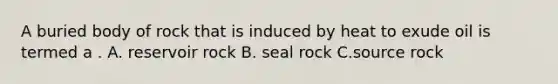 A buried body of rock that is induced by heat to exude oil is termed a . A. reservoir rock B. seal rock C.source rock