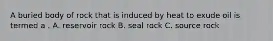 A buried body of rock that is induced by heat to exude oil is termed a . A. reservoir rock B. seal rock C. source rock