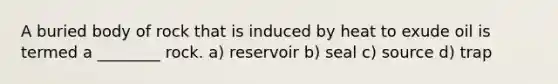 A buried body of rock that is induced by heat to exude oil is termed a ________ rock. a) reservoir b) seal c) source d) trap