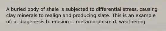 A buried body of shale is subjected to differential stress, causing clay minerals to realign and producing slate. This is an example of: a. diagenesis b. erosion c. metamorphism d. weathering