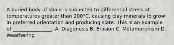 A buried body of shale is subjected to differential stress at temperatures greater than 200°C, causing clay minerals to grow in preferred orientation and producing slate. This is an example of ________________. A. Diagenesis B. Erosion C. Metamorphism D. Weathering