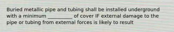 Buried metallic pipe and tubing shall be installed underground with a minimum __________ of cover IF external damage to the pipe or tubing from external forces is likely to result