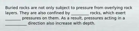 Buried rocks are not only subject to pressure from overlying rock layers. They are also confined by _________ rocks, which exert ________ pressures on them. As a result, pressures acting in a ___________ direction also increase with depth.