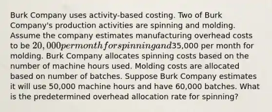 Burk Company uses activity-based costing. Two of Burk Company's production activities are spinning and molding. Assume the company estimates manufacturing overhead costs to be 20,000 per month for spinning and35,000 per month for molding. Burk Company allocates spinning costs based on the number of machine hours used. Molding costs are allocated based on number of batches. Suppose Burk Company estimates it will use 50,000 machine hours and have 60,000 batches. What is the predetermined overhead allocation rate for spinning?