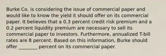 Burke Co. is considering the issue of commercial paper and would like to know the yield it should offer on its commercial paper. It believes that a 0.3 percent credit risk premium and a 0.2 percent liquidity premium are necessary to sell its commercial paper to investors. Furthermore, annualized T-bill rates are 8 percent. Based on this information, Burke should offer ________ percent on its commercial paper.