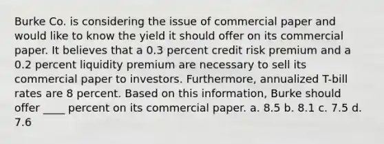 Burke Co. is considering the issue of commercial paper and would like to know the yield it should offer on its commercial paper. It believes that a 0.3 percent credit risk premium and a 0.2 percent liquidity premium are necessary to sell its commercial paper to investors. Furthermore, annualized T-bill rates are 8 percent. Based on this information, Burke should offer ____ percent on its commercial paper. a. 8.5 b. 8.1 c. 7.5 d. 7.6