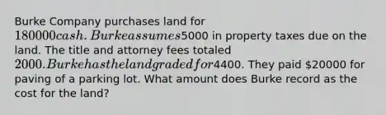 Burke Company purchases land for 180000 cash. Burke assumes5000 in property taxes due on the land. The title and attorney fees totaled 2000. Burke has the land graded for4400. They paid 20000 for paving of a parking lot. What amount does Burke record as the cost for the land?