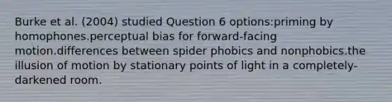 Burke et al. (2004) studied Question 6 options:priming by homophones.perceptual bias for forward-facing motion.differences between spider phobics and nonphobics.the illusion of motion by stationary points of light in a completely-darkened room.