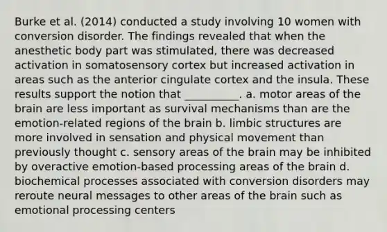 Burke et al. (2014) conducted a study involving 10 women with conversion disorder. The findings revealed that when the anesthetic body part was stimulated, there was decreased activation in somatosensory cortex but increased activation in areas such as the anterior cingulate cortex and the insula. These results support the notion that __________. a. motor areas of the brain are less important as survival mechanisms than are the emotion-related regions of the brain b. limbic structures are more involved in sensation and physical movement than previously thought c. sensory areas of the brain may be inhibited by overactive emotion-based processing areas of the brain d. biochemical processes associated with conversion disorders may reroute neural messages to other areas of the brain such as emotional processing centers