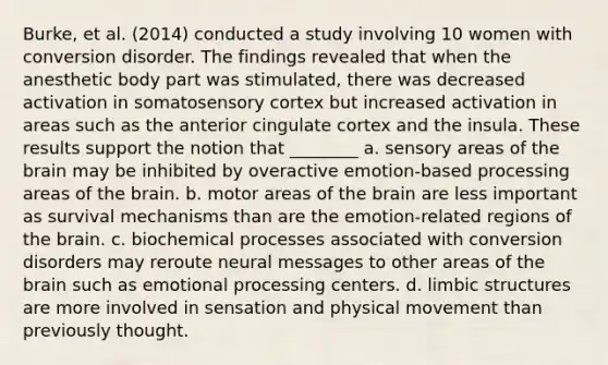 Burke, et al. (2014) conducted a study involving 10 women with conversion disorder. The findings revealed that when the anesthetic body part was stimulated, there was decreased activation in somatosensory cortex but increased activation in areas such as the anterior cingulate cortex and the insula. These results support the notion that ________ a. sensory areas of the brain may be inhibited by overactive emotion-based processing areas of the brain. b. motor areas of the brain are less important as survival mechanisms than are the emotion-related regions of the brain. c. biochemical processes associated with conversion disorders may reroute neural messages to other areas of the brain such as emotional processing centers. d. limbic structures are more involved in sensation and physical movement than previously thought.