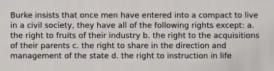 Burke insists that once men have entered into a compact to live in a civil society, they have all of the following rights except: a. the right to fruits of their industry b. the right to the acquisitions of their parents c. the right to share in the direction and management of the state d. the right to instruction in life