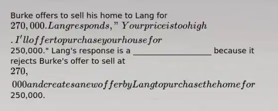 Burke offers to sell his home to Lang for 270,000. Lang responds, "Your price is too high. I'll offer to purchase your house for250,000." Lang's response is a ____________________ because it rejects Burke's offer to sell at 270,000 and creates a new offer by Lang to purchase the home for250,000.