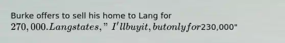 Burke offers to sell his home to Lang for 270,000. Lang states, "I'll buy it, but only for230,000"