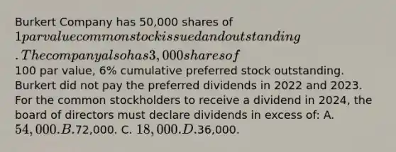 Burkert Company has 50,000 shares of 1 par value common stock issued and outstanding. The company also has 3,000 shares of100 par value, 6% cumulative preferred stock outstanding. Burkert did not pay the preferred dividends in 2022 and 2023. For the common stockholders to receive a dividend in 2024, the board of directors must declare dividends in excess of: A. 54,000. B.72,000. C. 18,000. D.36,000.