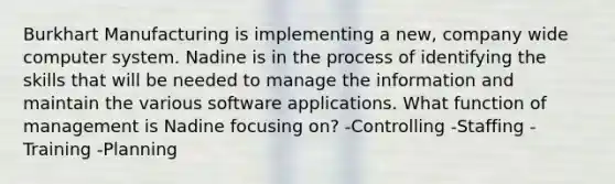 Burkhart Manufacturing is implementing a new, company wide computer system. Nadine is in the process of identifying the skills that will be needed to manage the information and maintain the various software applications. What function of management is Nadine focusing on? -Controlling -Staffing -Training -Planning