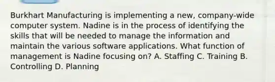 Burkhart Manufacturing is implementing a new, company-wide computer system. Nadine is in the process of identifying the skills that will be needed to manage the information and maintain the various software applications. What function of management is Nadine focusing on? A. Staffing C. Training B. Controlling D. Planning