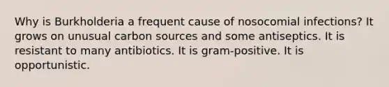 Why is Burkholderia a frequent cause of nosocomial infections? It grows on unusual carbon sources and some antiseptics. It is resistant to many antibiotics. It is gram-positive. It is opportunistic.