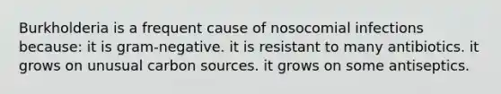 Burkholderia is a frequent cause of nosocomial infections because: it is gram-negative. it is resistant to many antibiotics. it grows on unusual carbon sources. it grows on some antiseptics.