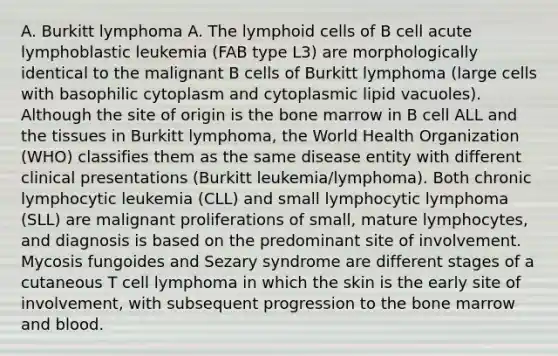 A. Burkitt lymphoma A. The lymphoid cells of B cell acute lymphoblastic leukemia (FAB type L3) are morphologically identical to the malignant B cells of Burkitt lymphoma (large cells with basophilic cytoplasm and cytoplasmic lipid vacuoles). Although the site of origin is the bone marrow in B cell ALL and the tissues in Burkitt lymphoma, the World Health Organization (WHO) classifies them as the same disease entity with different clinical presentations (Burkitt leukemia/lymphoma). Both chronic lymphocytic leukemia (CLL) and small lymphocytic lymphoma (SLL) are malignant proliferations of small, mature lymphocytes, and diagnosis is based on the predominant site of involvement. Mycosis fungoides and Sezary syndrome are different stages of a cutaneous T cell lymphoma in which the skin is the early site of involvement, with subsequent progression to the bone marrow and blood.