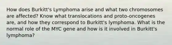 How does Burkitt's Lymphoma arise and what two chromosomes are affected? Know what translocations and proto-oncogenes are, and how they correspond to Burkitt's lymphoma. What is the normal role of the MYC gene and how is it involved in Burkitt's lymphoma?