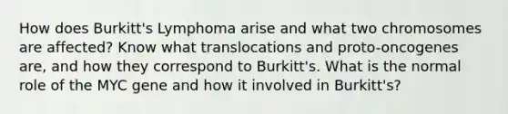 How does Burkitt's Lymphoma arise and what two chromosomes are affected? Know what translocations and proto-oncogenes are, and how they correspond to Burkitt's. What is the normal role of the MYC gene and how it involved in Burkitt's?