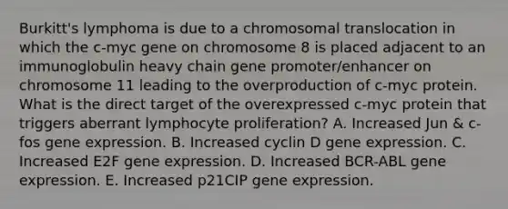 Burkitt's lymphoma is due to a chromosomal translocation in which the c-myc gene on chromosome 8 is placed adjacent to an immunoglobulin heavy chain gene promoter/enhancer on chromosome 11 leading to the overproduction of c-myc protein. What is the direct target of the overexpressed c-myc protein that triggers aberrant lymphocyte proliferation? A. Increased Jun & c-fos gene expression. B. Increased cyclin D gene expression. C. Increased E2F gene expression. D. Increased BCR-ABL gene expression. E. Increased p21CIP gene expression.