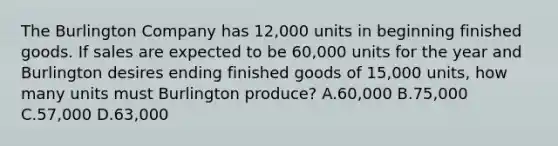 The Burlington Company has 12,000 units in beginning finished goods. If sales are expected to be 60,000 units for the year and Burlington desires ending finished goods of 15,000 units, how many units must Burlington produce? A.60,000 B.75,000 C.57,000 D.63,000