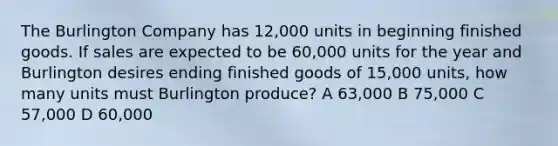 The Burlington Company has 12,000 units in beginning finished goods. If sales are expected to be 60,000 units for the year and Burlington desires ending finished goods of 15,000 units, how many units must Burlington produce? A 63,000 B 75,000 C 57,000 D 60,000