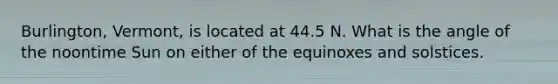 Burlington, Vermont, is located at 44.5 N. What is the angle of the noontime Sun on either of the equinoxes and solstices.