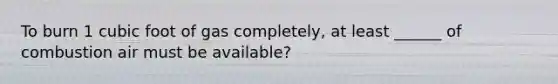 To burn 1 cubic foot of gas completely, at least ______ of combustion air must be available?