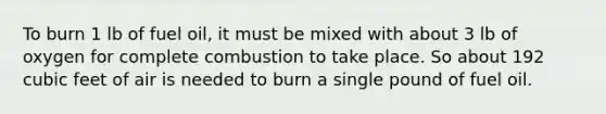 To burn 1 lb of fuel oil, it must be mixed with about 3 lb of oxygen for complete combustion to take place. So about 192 cubic feet of air is needed to burn a single pound of fuel oil.