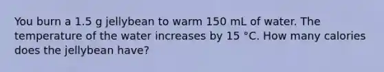 You burn a 1.5 g jellybean to warm 150 mL of water. The temperature of the water increases by 15 °C. How many calories does the jellybean have?