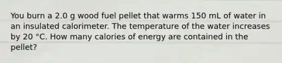 You burn a 2.0 g wood fuel pellet that warms 150 mL of water in an insulated calorimeter. The temperature of the water increases by 20 °C. How many calories of energy are contained in the pellet?