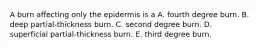 A burn affecting only the epidermis is a A. fourth degree burn. B. deep partial-thickness burn. C. second degree burn. D. superficial partial-thickness burn. E. third degree burn.