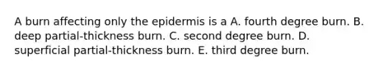 A burn affecting only <a href='https://www.questionai.com/knowledge/kBFgQMpq6s-the-epidermis' class='anchor-knowledge'>the epidermis</a> is a A. fourth degree burn. B. deep partial-thickness burn. C. second degree burn. D. superficial partial-thickness burn. E. third degree burn.