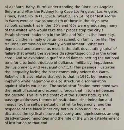 a) a) "Burn, Baby, Burn" Understanding the Riots: Los Angeles Before and After the Rodney King Case Los Angeles: Los Angeles Times, 1992. Pp. 9-11, 15-16. Week 2, Jan 14. b) b) "Test scores in Watts were as low as one-sixth of those in the city's best schools-schools that in the '50's and '60s were graduating many of the whites who would take their places atop the city's Establishment leadership in the '80s and '90s. In the inner city, many children simply give up- on school, on family, on life. The McCone Commission ultimately would lament: 'What has depressed and stunned us most is the dull, devastating spiral of failure that awaits the average disadvantaged child in the urban core.' And so exploded in gunfire and flames, setting the national tone for a turbulent decade of defiance, militancy, impatience, disillusionment, and reevaluation."(17) This passage illustrates the inequality facing the black community before the Watts Rebellion. It also relates that riot to that in 1992, by means of implying white hegemony due to structural discrimination against blacks earlier on. The social stratification mentioned was the result of social and economic forces that in turn influenced the decade. This is in the context of the 1990's riots. c) The passage addresses themes of institutional discrimination and inequality, the self-perpetuation of white hegemony, and the response of the black inner city both in 1965 and 1992. It discusses the cyclical nature of poverty and hopelessness among disadvantaged minorities and the role of the white establishment of institution to that end.