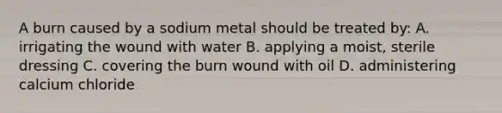 A burn caused by a sodium metal should be treated by: A. irrigating the wound with water B. applying a moist, sterile dressing C. covering the burn wound with oil D. administering calcium chloride